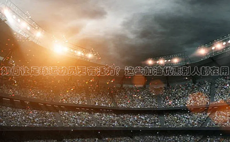 betvlctor网页版登录百度 H5如何让足球运动员更有活力？这些加油优惠别人都在用