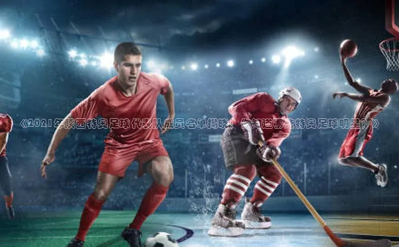 伟德bv国际体育携程《2021年陕西特奥足球代表队成员名单揭晓！你知道哪些特奥足球明星？》