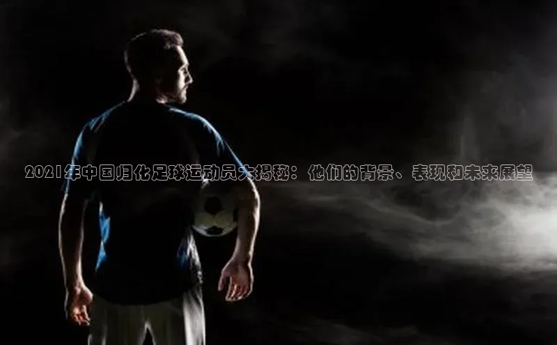 伟德bv1946官网首页百度翻译App2021年中国归化足球运动员大揭秘：他们的背景、表现和未来展望