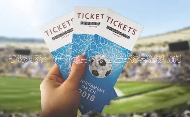 伟德betvlctor下载每日互动争锋对决：2023年度国际田径锦标赛精彩瞬间