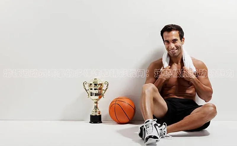 滑板运动员赛事的多样性和精彩瞬间：这项极限运动的魅力